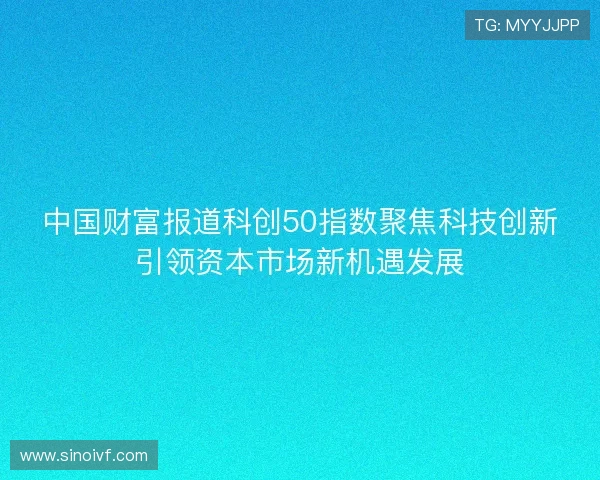 中国财富报道科创50指数聚焦科技创新引领资本市场新机遇发展 中国财富报道科创50指数聚焦科技创新引领资本市场新机遇发展